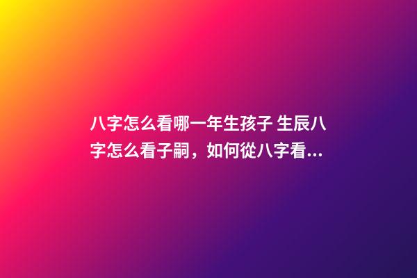八字怎么看哪一年生孩子 生辰八字怎么看子嗣，如何從八字看生育信息-第1張-觀點-玄機派